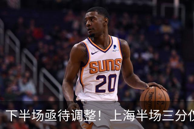 下半场亟待调整！上海半场三分仅10中2 弗格&古德温皆2中0