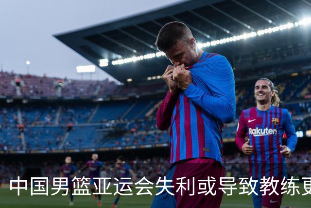 中国男篮亚运会失利或导致教练更替，值得反思