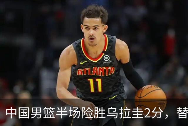 中国男篮半场险胜乌拉圭2分，替补崭露头角