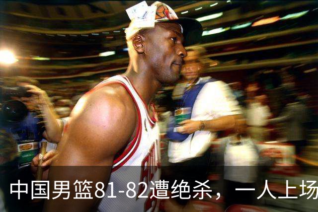 中国男篮81-82遭绝杀，一人上场21分钟正负值-18全场最差，离开吧