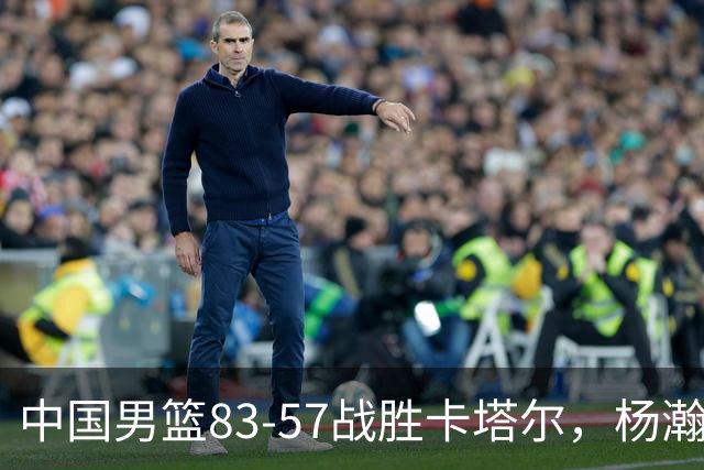 中国男篮83-57战胜卡塔尔，杨瀚森主宰内线
