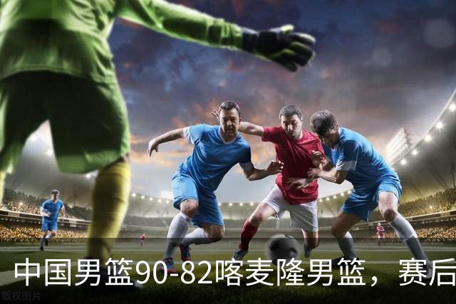 中国男篮90-82喀麦隆男篮，赛后球员表现评分：3满分2优秀 3及格