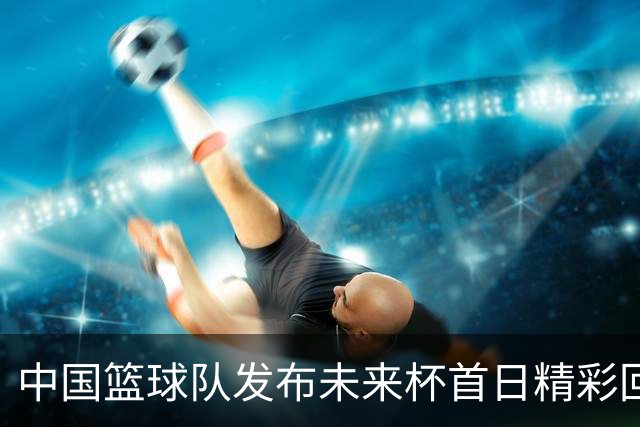 中国篮球队发布未来杯首日精彩回顾
