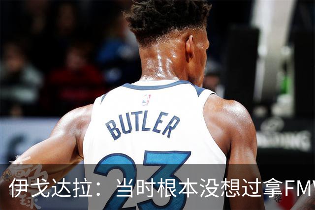 伊戈达拉：当时根本没想过拿FMVP 甚至现在我仍然不在乎