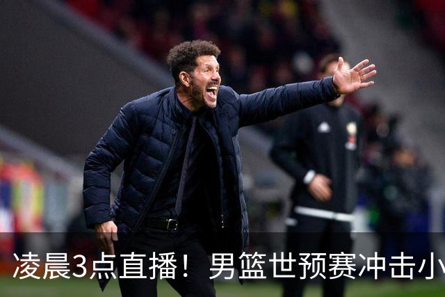 凌晨3点直播！男篮世预赛冲击小组首位，主力缺阵后卫成隐患