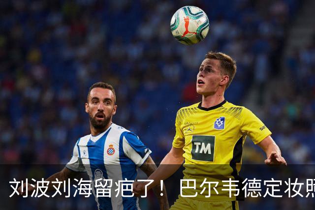 刘波刘海留疤了！巴尔韦德定妆照 皇马武斗伤痕清晰