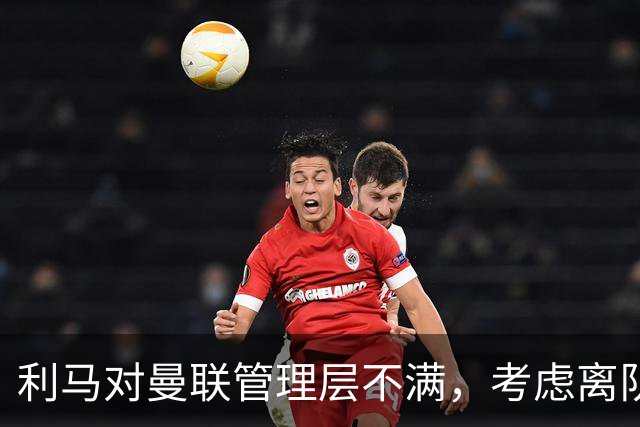 利马对曼联管理层不满，考虑离队或有新目标