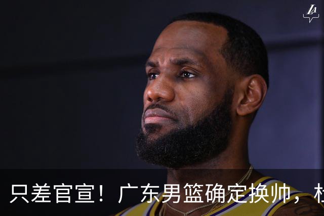只差官宣！广东男篮确定换帅，杜锋正式下课，外籍教练团队即将加盟