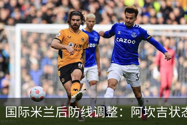 国际米兰后防线调整：阿坎吉状态下滑，齐沃寻求新方案