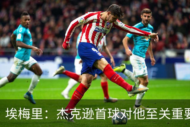 埃梅里：杰克逊首球对他至关重要，鼓励他主动前插