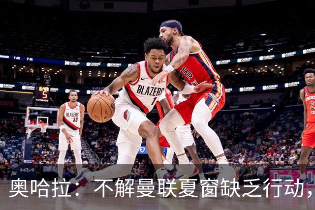 奥哈拉：不解曼联夏窗缺乏行动，应支持卡里克