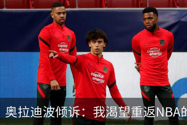 奥拉迪波倾诉：我渴望重返NBA的梦想