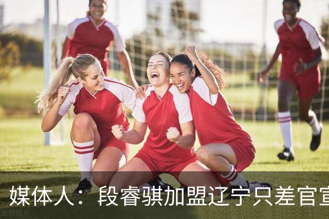 媒体人：段睿骐加盟辽宁只差官宣 今天上午他已在沈阳通过体检