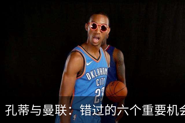 孔蒂与曼联：错过的六个重要机会