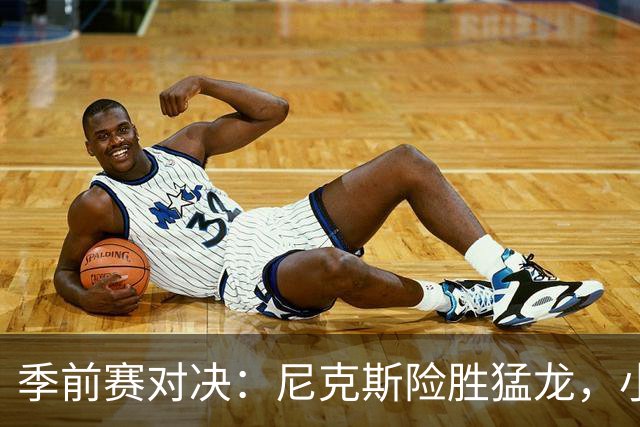 季前赛对决：尼克斯险胜猛龙，小卡状态低迷