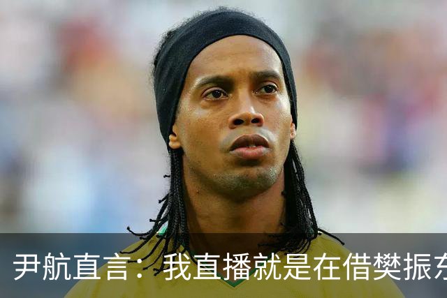 尹航直言：我直播就是在借樊振东的流量，没什么可隐瞒的