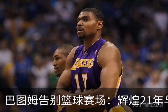 巴图姆告别篮球赛场：辉煌21年与18年NBA生涯