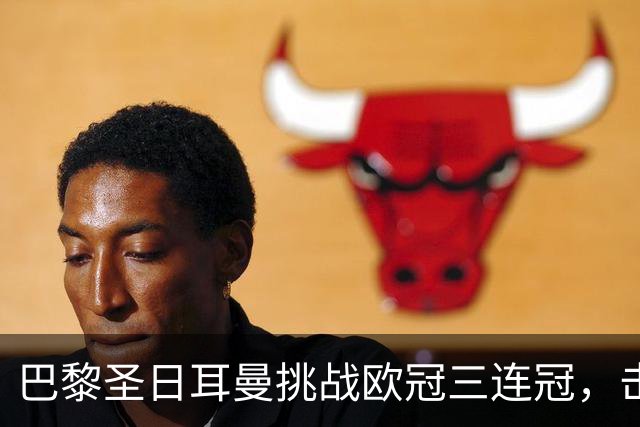 巴黎圣日耳曼挑战欧冠三连冠，击败曼城展现强大实力