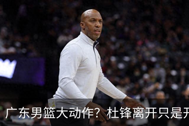广东男篮大动作？杜锋离开只是开始！徐杰锁定顶薪，周鹏职务曝光