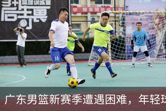 广东男篮新赛季遭遇困难，年轻球员发展受限