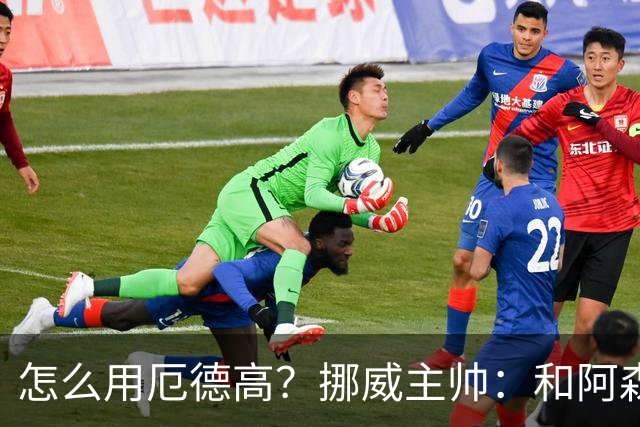 怎么用厄德高？挪威主帅：和阿森纳一样，不过他在挪威得独挑大梁