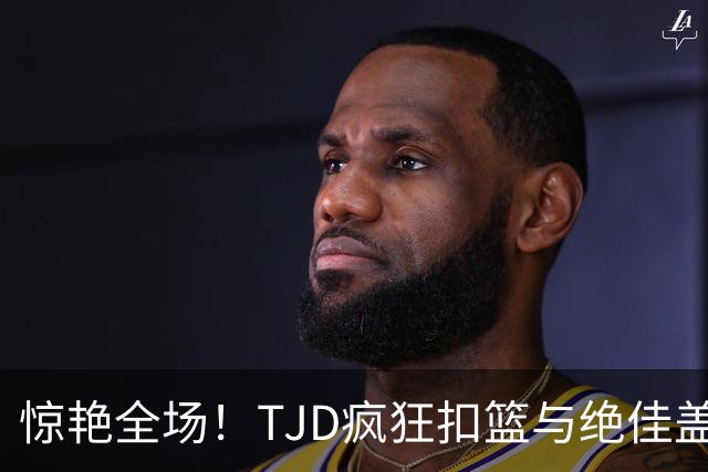 惊艳全场！TJD疯狂扣篮与绝佳盖帽一攻一防太精彩