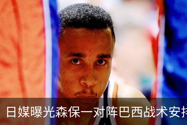 日媒曝光森保一对阵巴西战术安排 补水时要求死守到加时