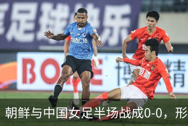 朝鲜与中国女足半场战成0-0，形势严峻