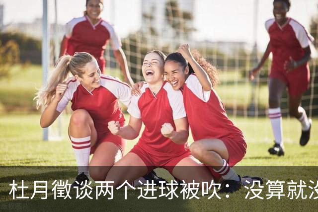 杜月徵谈两个进球被吹：没算就没算吧没关系，继续努力进球