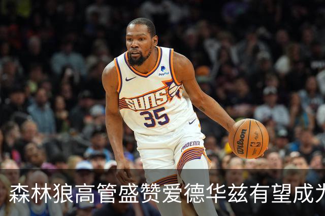 森林狼高管盛赞爱德华兹有望成为历史顶尖球员