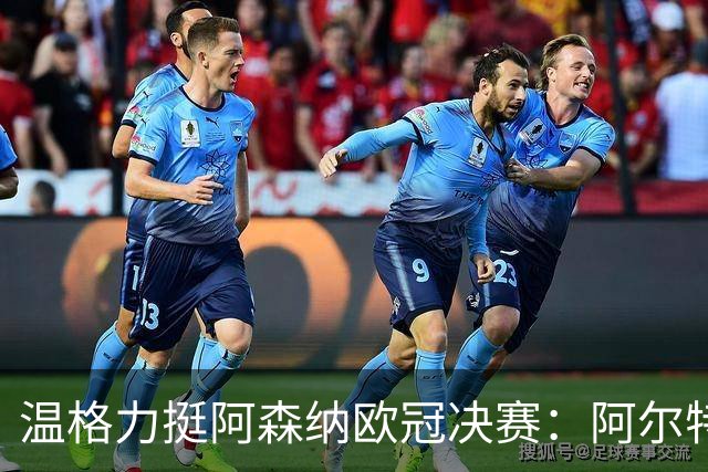 温格力挺阿森纳欧冠决赛：阿尔特塔成功秘诀揭秘与夺冠预测