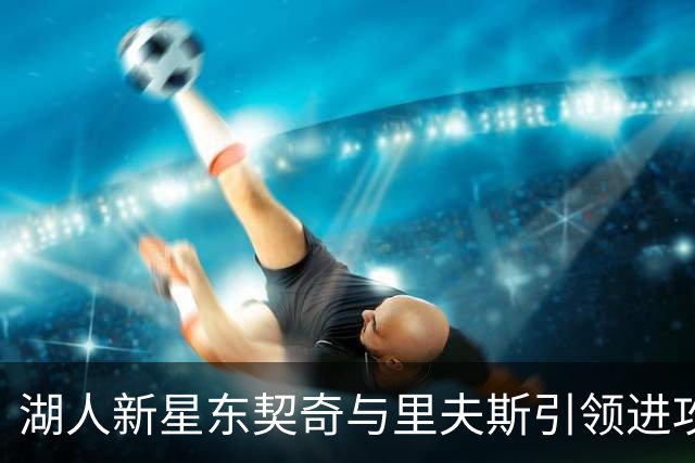 湖人新星东契奇与里夫斯引领进攻，马穆克拉什维利畅谈合作