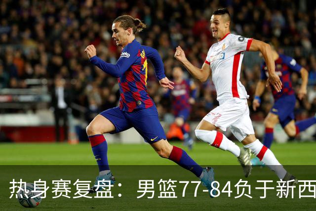 热身赛复盘：男篮77-84负于新西兰，篮板短板暴露问题