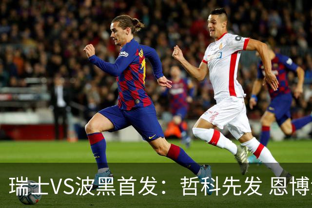 瑞士VS波黑首发：哲科先发 恩博洛再搭恩多耶扎卡坐镇