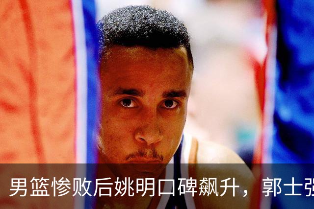 男篮惨败后姚明口碑飙升，郭士强难以扭转乾坤