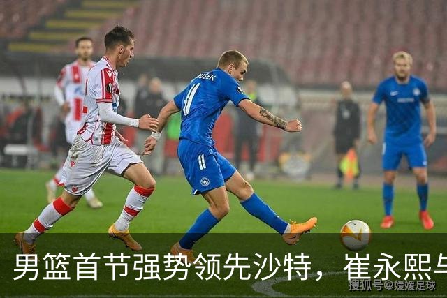 男篮首节强势领先沙特，崔永熙与廖三宁表现出色
