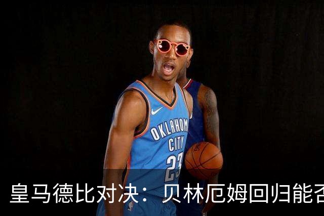皇马德比对决：贝林厄姆回归能否助力面对马竞？