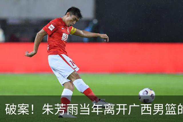 破案！朱芳雨当年离开广西男篮的原因找到，真相太令人意外