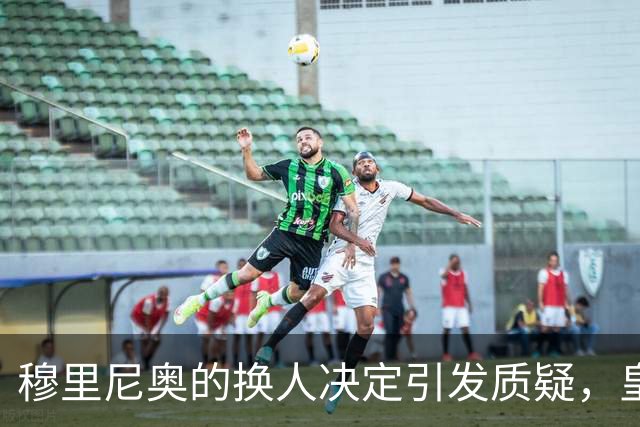 穆里尼奥的换人决定引发质疑，皇马险胜背后隐患重重