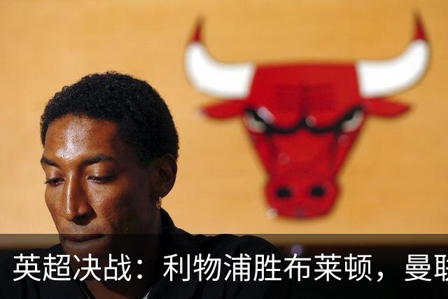 英超决战：利物浦胜布莱顿，曼联遭重创，皇马绝杀巴萨