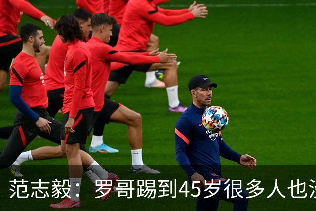 范志毅：罗哥踢到45岁很多人也没有意见，踢成什么样是另外一回事