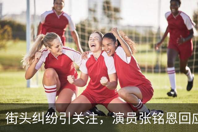 街头纠纷引关注，演员张铭恩回应引发热议