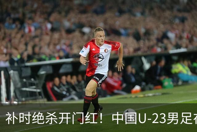 补时绝杀开门红！中国U-23男足在遵义力克塔吉克斯坦斩获邀请赛首胜