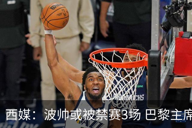 西媒：波帅或被禁赛3场 巴黎主席可能被禁赛15场