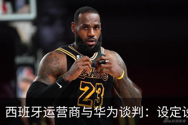 西班牙运营商与华为谈判：设定设备赔偿条款以应对未来政策风险