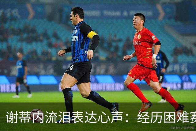 谢蒂内流泪表达心声：经历困难赛季，深感无奈