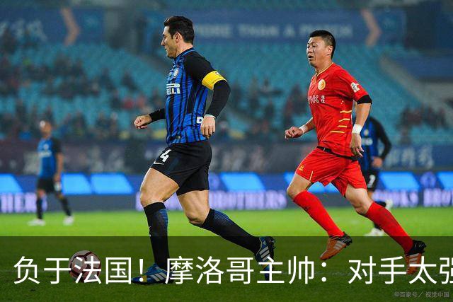 负于法国！摩洛哥主帅：对手太强了我们不得不回缩，八强值得自豪