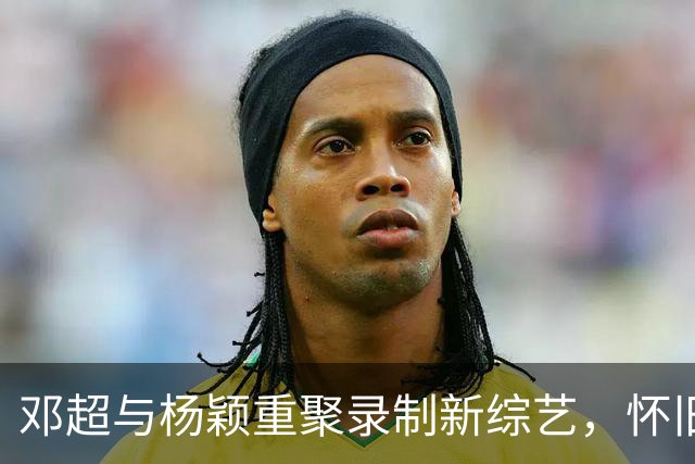 邓超与杨颖重聚录制新综艺，怀旧跑男组合引热议