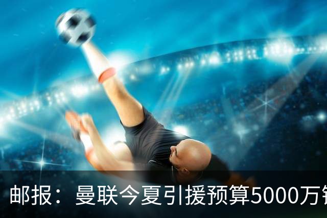邮报：曼联今夏引援预算5000万镑，将卖大部分人