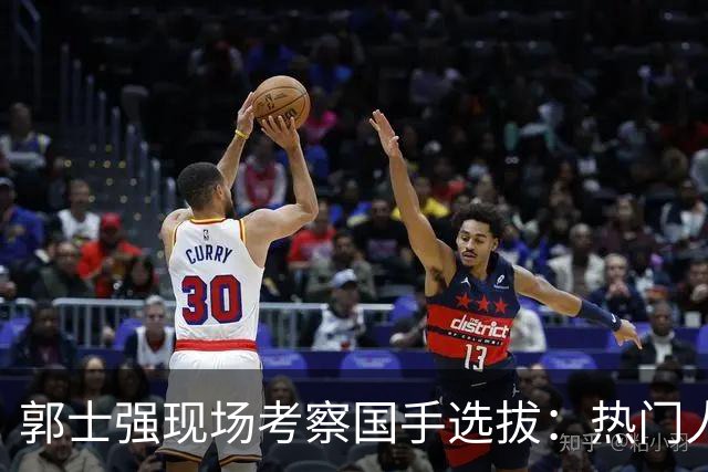 郭士强现场考察国手选拔：热门人选与落选风险分析